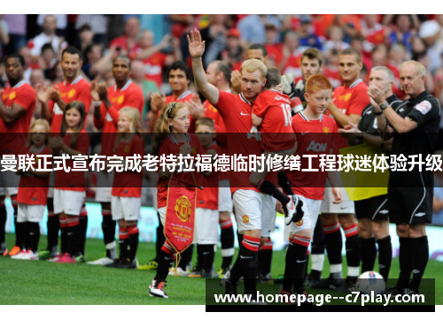 曼联正式宣布完成老特拉福德临时修缮工程球迷体验升级